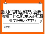 重庆护理职业学院毕业后一般能干什么呢(重庆护理职业学院就业方向)