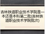 吉林铁道职业技术学院是一本还是本科第二批(吉林铁道职业技术学院批次)