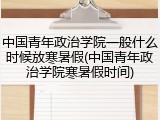 中国青年政治学院一般什么时候放寒暑假(中国青年政治学院寒暑假时间)