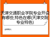 天津交通职业学院专业开设有哪些,特色在哪(天津交院专业特色)