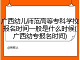 广西幼儿师范高等专科学校报名时间一般是什么时候(广西幼专报名时间)