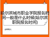 哈尔滨城市职业学院报名时间一般是什么时候(哈尔滨职院报名时间)