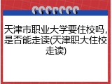 天津市职业大学要住校吗，是否能走读(天津职大住校走读)