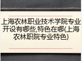 上海农林职业技术学院专业开设有哪些,特色在哪(上海农林职院专业特色)