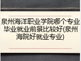 泉州海洋职业学院哪个专业毕业就业前景比较好(泉州海院好就业专业)