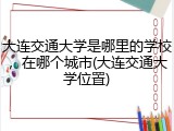 大连交通大学是哪里的学校，在哪个城市(大连交通大学位置)