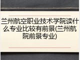兰州航空职业技术学院读什么专业比较有前景(兰州航院前景专业)