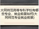 大同师范高等专科学校有哪些专业，就业前景如何(大同师范专业就业前景)