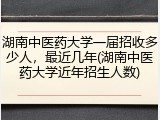 湖南中医药大学一届招收多少人，最近几年(湖南中医药大学近年招生人数)
