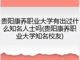 贵阳康养职业大学有出过什么知名人士吗(贵阳康养职业大学知名校友)