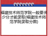 福建技术师范学院一般要多少分才能录取(福建技术师范学院录取分数)