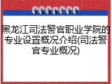 黑龙江司法警官职业学院的专业设置概况介绍(司法警官专业概况)
