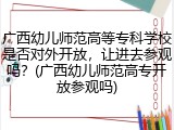 广西幼儿师范高等专科学校是否对外开放，让进去参观吗？(广西幼儿师范高专开放参观吗)