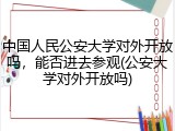 中国人民公安大学对外开放吗，能否进去参观(公安大学对外开放吗)