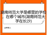 湖南师范大学是哪里的学校，在哪个城市(湖南师范大学在长沙)