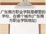 广东南方职业学院是哪里的学校，在哪个城市(广东南方职业学院地址)