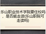 乐山职业技术学院要住校吗，是否能走读(乐山职院可走读吗)