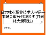 甘肃林业职业技术大学是一本吗录取分数线多少(甘肃林大录取线)