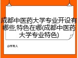 成都中医药大学专业开设有哪些,特色在哪(成都中医药大学专业特色)