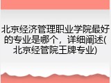 北京经济管理职业学院最好的专业是哪个，详细阐述(北京经管院王牌专业)