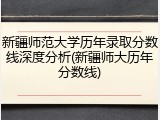 新疆师范大学历年录取分数线深度分析(新疆师大历年分数线)