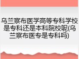 乌兰察布医学高等专科学校是专科还是本科院校呢(乌兰察布医专是专科吗)