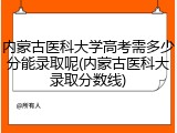 内蒙古医科大学高考需多少分能录取呢(内蒙古医科大录取分数线)