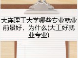 大连理工大学哪些专业就业前景好，为什么(大工好就业专业)
