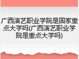 广西演艺职业学院是国家重点大学吗(广西演艺职业学院是重点大学吗)