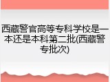 西藏警官高等专科学校是一本还是本科第二批(西藏警专批次)
