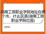 湖南工商职业学院地址在哪个市，什么区县(湖南工商职业学院位置)