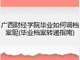 广西财经学院毕业如何调档案呢(毕业档案转递指南)