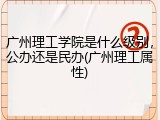 广州理工学院是什么级别，公办还是民办(广州理工属性)