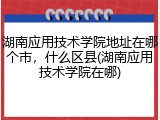 湖南应用技术学院地址在哪个市，什么区县(湖南应用技术学院在哪)