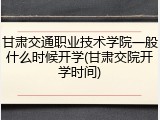 甘肃交通职业技术学院一般什么时候开学(甘肃交院开学时间)