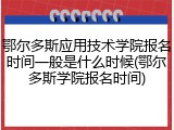 鄂尔多斯应用技术学院报名时间一般是什么时候(鄂尔多斯学院报名时间)