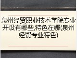 泉州经贸职业技术学院专业开设有哪些,特色在哪(泉州经贸专业特色)