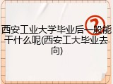 西安工业大学毕业后一般能干什么呢(西安工大毕业去向)