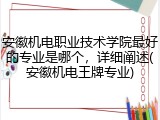 安徽机电职业技术学院最好的专业是哪个，详细阐述(安徽机电王牌专业)