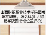 山西财贸职业技术学院图书馆在哪里，怎么样(山西财贸学院图书馆位置评价)