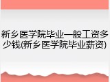 新乡医学院毕业一般工资多少钱(新乡医学院毕业薪资)