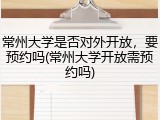 常州大学是否对外开放，要预约吗(常州大学开放需预约吗)
