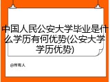 中国人民公安大学毕业是什么学历有何优势(公安大学学历优势)