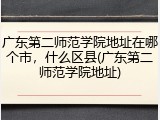 广东第二师范学院地址在哪个市，什么区县(广东第二师范学院地址)