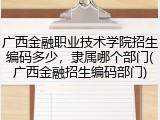 广西金融职业技术学院招生编码多少，隶属哪个部门(广西金融招生编码部门)