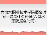 六盘水职业技术学院报名时间一般是什么时候(六盘水职院报名时间)