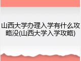 山西大学办理入学有什么攻略没(山西大学入学攻略)