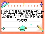 长沙卫生职业学院有出过什么知名人士吗(长沙卫院知名校友)