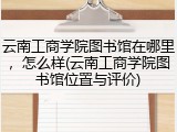 云南工商学院图书馆在哪里，怎么样(云南工商学院图书馆位置与评价)