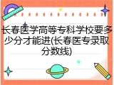长春医学高等专科学校要多少分才能进(长春医专录取分数线)